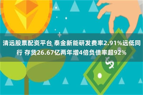 清远股票配资平台 泰金新能研发费率2.91%远低同行 存货26.67亿两年增4倍负债率超92%