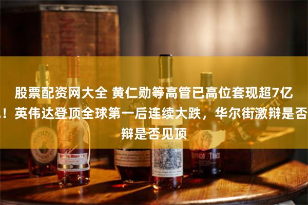 股票配资网大全 黄仁勋等高管已高位套现超7亿美元！英伟达登顶全球第一后连续大跌，华尔街激辩是否见顶