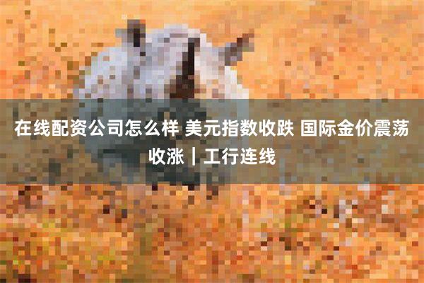 在线配资公司怎么样 美元指数收跌 国际金价震荡收涨｜工行连线