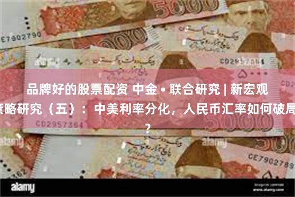 品牌好的股票配资 中金 • 联合研究 | 新宏观策略研究（五）：中美利率分化，人民币汇率如何破局？