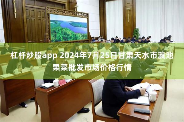 杠杆炒股app 2024年7月25日甘肃天水市瀛池果菜批发市场价格行情