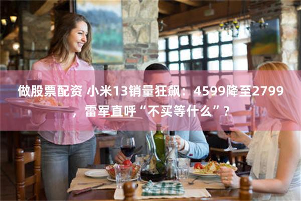 做股票配资 小米13销量狂飙：4599降至2799，雷军直呼“不买等什么”？