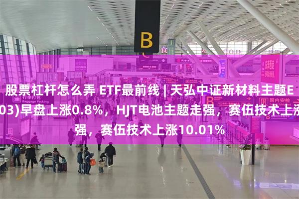 股票杠杆怎么弄 ETF最前线 | 天弘中证新材料主题ETF(159703)早盘上涨0.8%，HJT电池主题走强，赛伍技术上涨10.01%