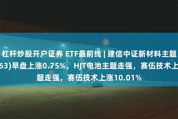 杠杆炒股开户证券 ETF最前线 | 建信中证新材料主题ETF(159763)早盘上涨0.75%，HJT电池主题走强，赛伍技术上涨10.01%