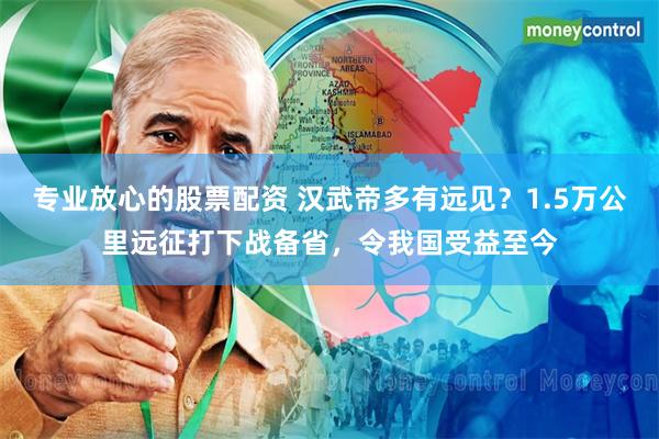 专业放心的股票配资 汉武帝多有远见？1.5万公里远征打下战备省，令我国受益至今