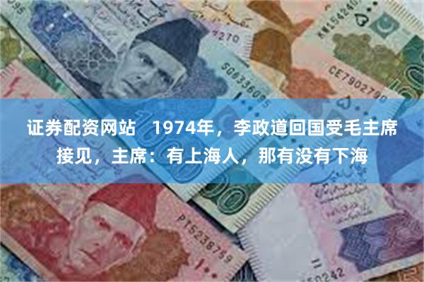 证券配资网站   1974年，李政道回国受毛主席接见，主席：有上海人，那有没有下海