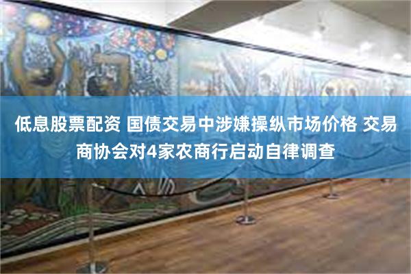 低息股票配资 国债交易中涉嫌操纵市场价格 交易商协会对4家农商行启动自律调查