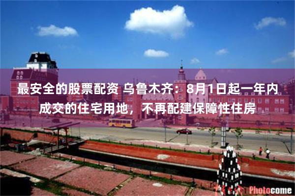 最安全的股票配资 乌鲁木齐：8月1日起一年内成交的住宅用地，不再配建保障性住房