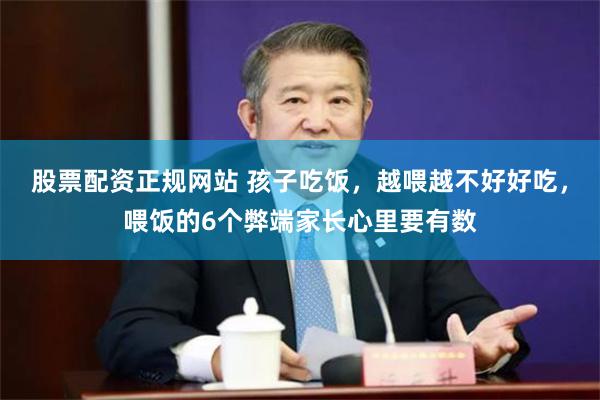 股票配资正规网站 孩子吃饭，越喂越不好好吃，喂饭的6个弊端家长心里要有数