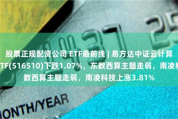 股票正规配资公司 ETF最前线 | 易方达中证云计算与大数据主题ETF(516510)下跌1.07%，东数西算主题走弱，南凌科技上涨3.81%