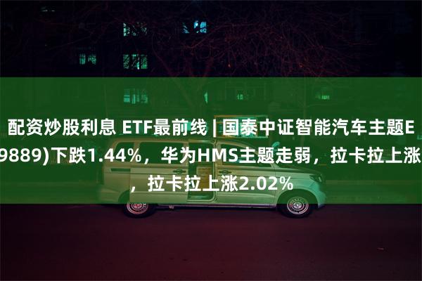 配资炒股利息 ETF最前线 | 国泰中证智能汽车主题ETF(159889)下跌1.44%，华为HMS主题走弱，拉卡拉上涨2.02%