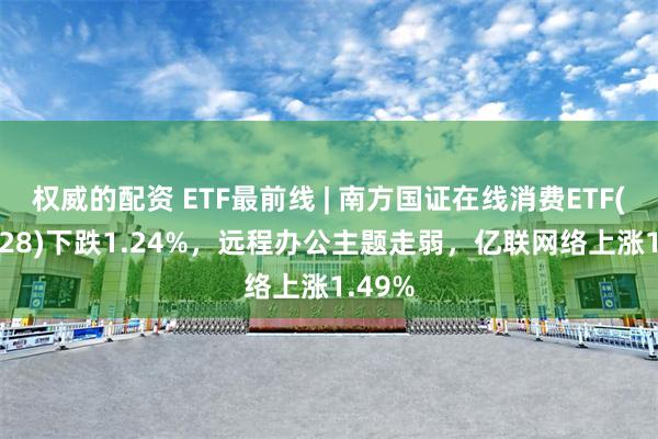 权威的配资 ETF最前线 | 南方国证在线消费ETF(159728)下跌1.24%，远程办公主题走弱，亿联网络上涨1.49%