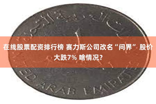 在线股票配资排行榜 赛力斯公司改名“问界” 股价大跌7% 啥情况？