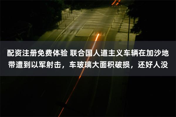 配资注册免费体验 联合国人道主义车辆在加沙地带遭到以军射击，车玻璃大面积破损，还好人没