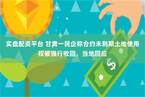 实盘配资平台 甘肃一民企称合约未到期土地使用权被强行收回，当地回应