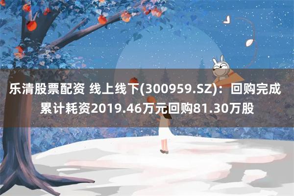 乐清股票配资 线上线下(300959.SZ)：回购完成 累计耗资2019.46万元回购81.30万股