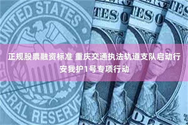 正规股票融资标准 重庆交通执法轨道支队启动行安我护1号专项行动