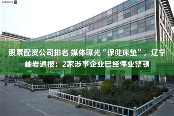 股票配资公司排名 媒体曝光“保健床垫”，辽宁岫岩通报：2家涉事企业已经停业整顿