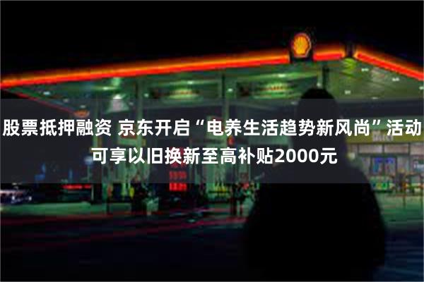 股票抵押融资 京东开启“电养生活趋势新风尚”活动 可享以旧换新至高补贴2000元