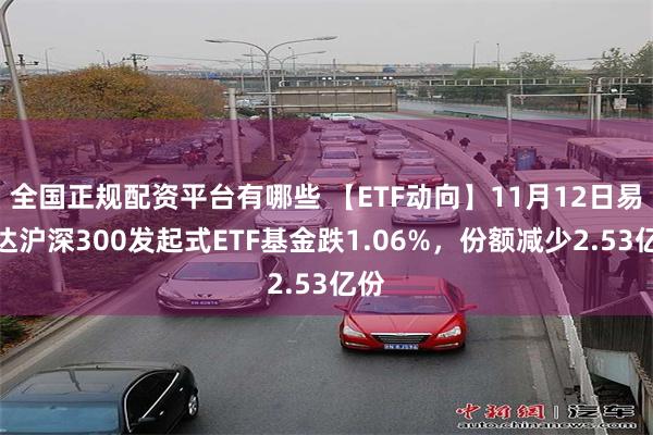 全国正规配资平台有哪些 【ETF动向】11月12日易方达沪深300发起式ETF基金跌1.06%，份额减少2.53亿份