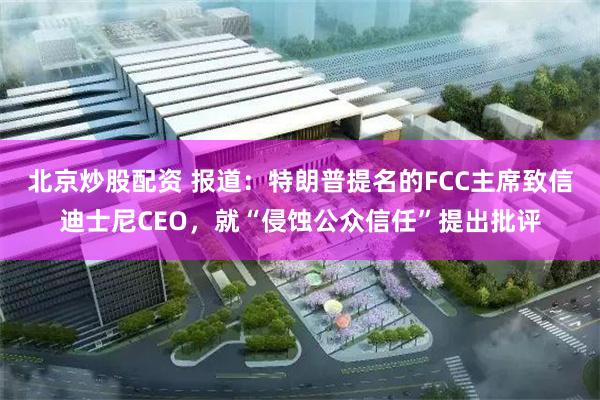 北京炒股配资 报道：特朗普提名的FCC主席致信迪士尼CEO，就“侵蚀公众信任”提出批评