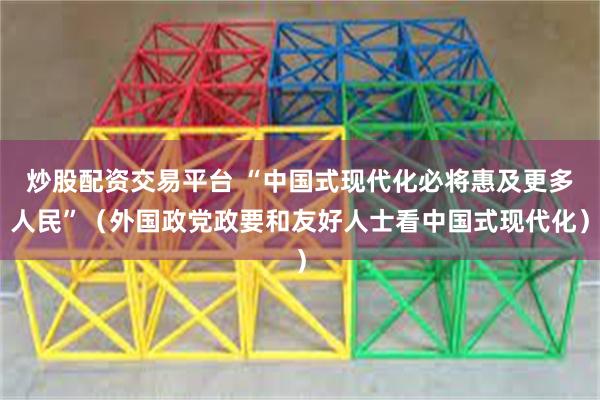 炒股配资交易平台 “中国式现代化必将惠及更多人民”（外国政党政要和友好人士看中国式现代化）