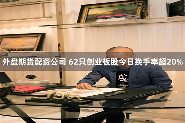 外盘期货配资公司 62只创业板股今日换手率超20%