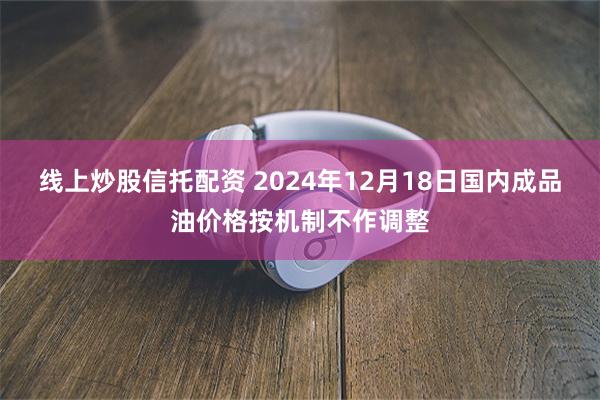 线上炒股信托配资 2024年12月18日国内成品油价格按机制不作调整