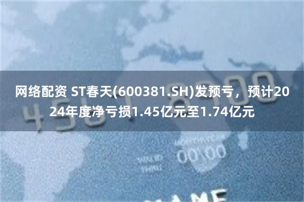 网络配资 ST春天(600381.SH)发预亏，预计2024年度净亏损1.45亿元至1.74亿元