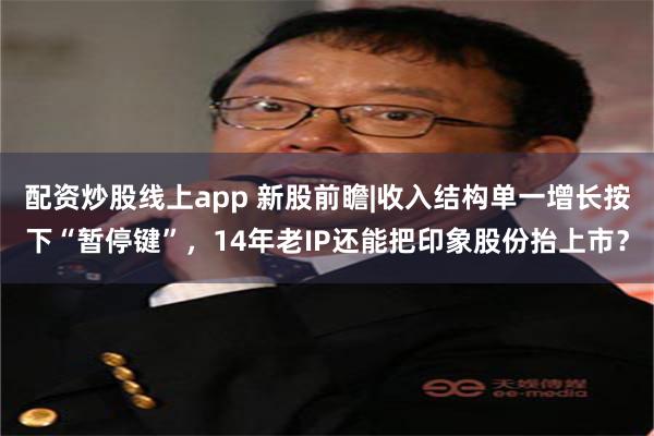 配资炒股线上app 新股前瞻|收入结构单一增长按下“暂停键”，14年老IP还能把印象股份抬上市？