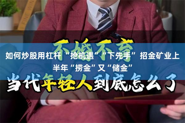 如何炒股用杠杆 “抢机遇”“下先手” 招金矿业上半年“捞金”又“储金”