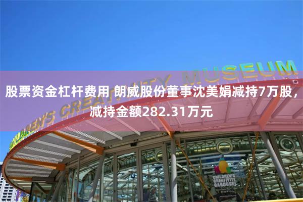 股票资金杠杆费用 朗威股份董事沈美娟减持7万股，减持金额282.31万元