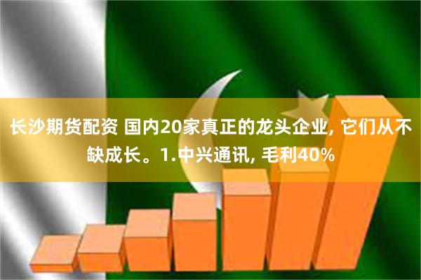 长沙期货配资 国内20家真正的龙头企业, 它们从不缺成长。1.中兴通讯, 毛利40%