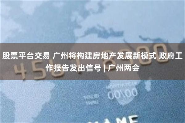 股票平台交易 广州将构建房地产发展新模式 政府工作报告发出信号 | 广州两会