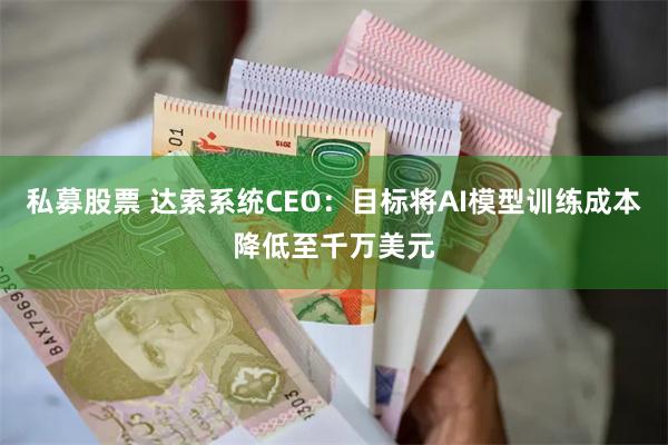 私募股票 达索系统CEO：目标将AI模型训练成本降低至千万美元