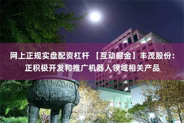 网上正规实盘配资杠杆 【互动掘金】丰茂股份：正积极开发和推广机器人领域相关产品